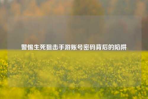 警惕生死狙击手游账号密码背后的陷阱