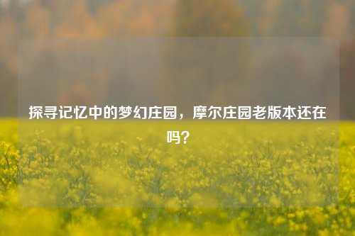探寻记忆中的梦幻庄园,摩尔庄园老版本还在吗?