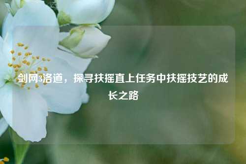 剑网3洛道,探寻扶摇直上任务中扶摇技艺的成长之路