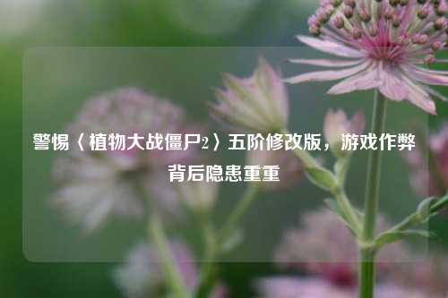 警惕〈植物大战僵尸2〉五阶修改版,游戏作弊背后隐患重重