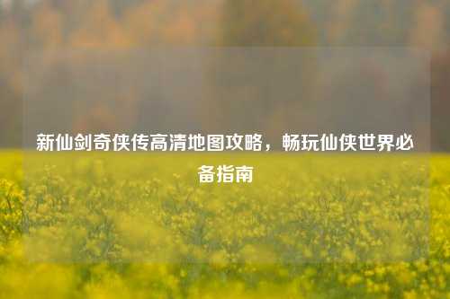 新仙剑奇侠传高清地图攻略,畅玩仙侠世界必备指南