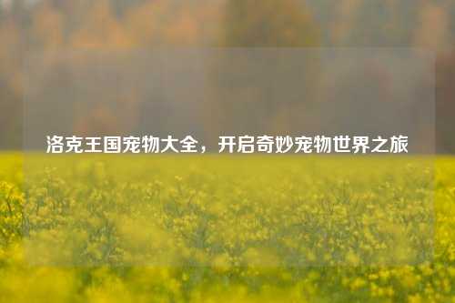 洛克王国宠物大全,开启奇妙宠物世界之旅