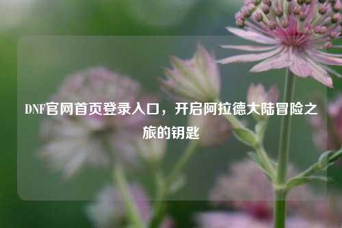 DNF官网首页登录入口，开启阿拉德大陆冒险之旅的钥匙