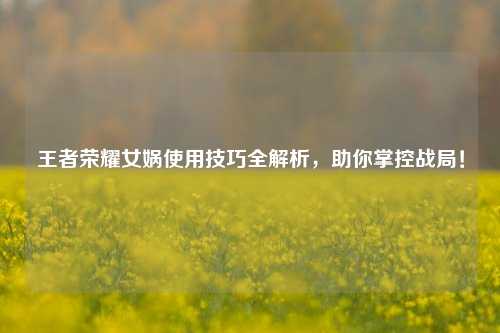 王者荣耀女娲使用技巧全解析，助你掌控战局！