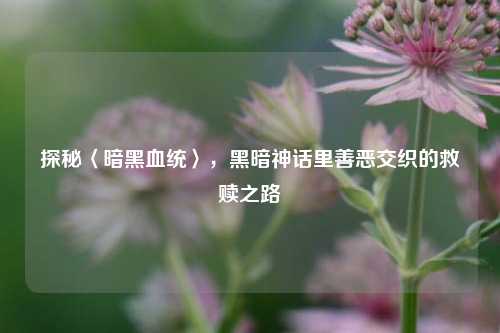 探秘〈暗黑血统〉，黑暗神话里善恶交织的救赎之路