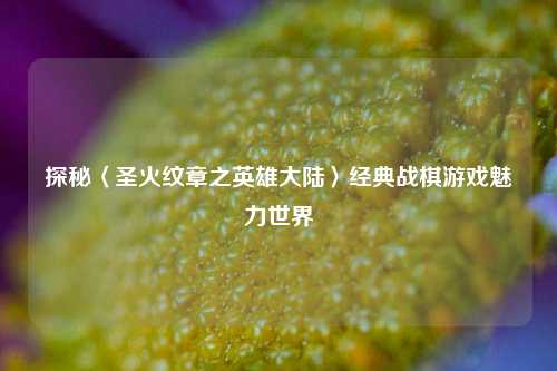 探秘〈圣火纹章之英雄大陆〉经典战棋游戏魅力世界