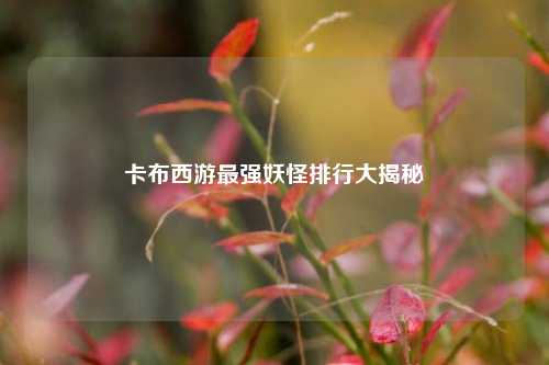 卡布西游最强妖怪排行大揭秘