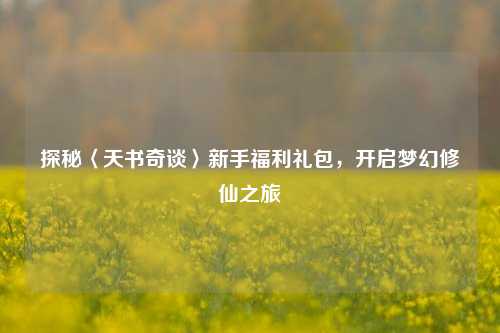 探秘〈天书奇谈〉新手福利礼包,开启梦幻修仙之旅